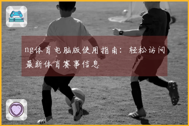ng体育电脑版使用指南：轻松访问最新体育赛事信息