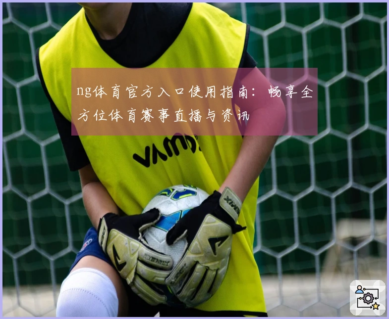 ng体育官方入口使用指南：畅享全方位体育赛事直播与资讯